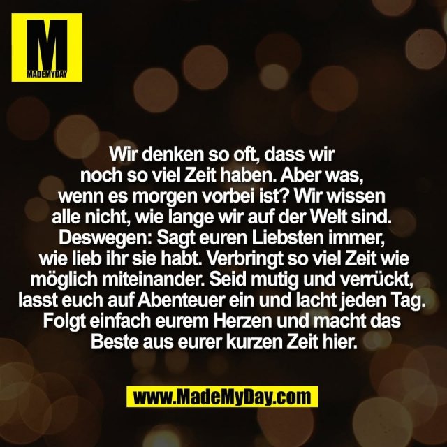 Wir denken so oft, dass wir <br />
noch so viel Zeit haben. Aber was, <br />
wenn es morgen vorbei ist? Wir wissen <br />
alle nicht, wie lange wir auf der Welt sind. <br />
Deswegen: Sagt euren Liebsten immer, <br />
wie lieb ihr sie habt. Verbringt so viel Zeit wie<br />
möglich miteinander. Seid mutig und verrückt, <br />
lasst euch auf Abenteuer ein und lacht jeden Tag. <br />
Folgt einfach eurem Herzen und macht das <br />
Beste aus eurer kurzen Zeit hier.