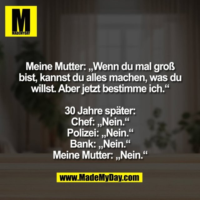 Meine Mutter: „Wenn du mal groß<br />
bist, kannst du alles machen, was du<br />
willst. Aber jetzt bestimme ich.“<br />
<br />
30 Jahre später:<br />
Chef: „Nein.“<br />
Polizei: „Nein.“<br />
Bank: „Nein.“<br />
Meine Mutter: „Nein.“