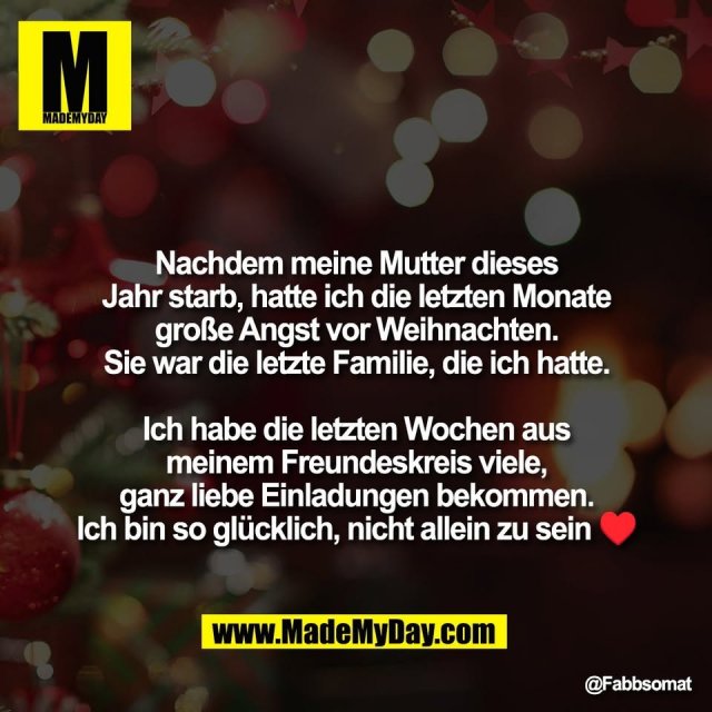 Nachdem meine Mutter dieses<br />
Jahr starb, hatte ich die letzten Monate<br />
große Angst vor Weihnachten.<br />
Sie war die letzte Familie, die ich hatte.<br />
<br />
Ich habe die letzten Wochen aus<br />
meinem Freundeskreis viele,<br />
ganz liebe Einladungen bekommen.<br />
Ich bin so glücklich, nicht allein zu sein ♥️