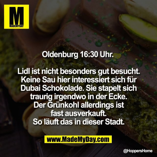 Oldenburg 16:30 Uhr. <br />
<br />
Lidl ist nicht besonders gut besucht.<br />
Keine Sau hier interessiert sich für<br />
Dubai Schokolade. Sie stapelt sich<br />
traurig irgendwo in der Ecke.<br />
Der Grünkohl allerdings ist<br />
fast ausverkauft.<br />
So läuft das in dieser Stadt.