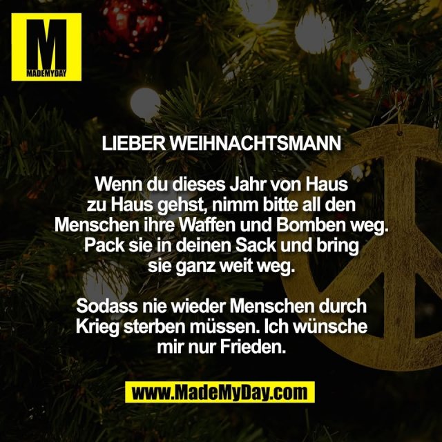 Lieber Weihnachtsmann<br />
<br />
Wenn du dieses Jahr von Haus<br />
zu Haus gehst, nimm bitte all den<br />
Menschen ihre Waffen und Bomben weg.<br />
Pack sie in deinen Sack und bring<br />
sie ganz weit weg.<br />
<br />
Sodass nie wieder Menschen durch<br />
Krieg sterben müssen. Ich wünsche<br />
mir nur Frieden.