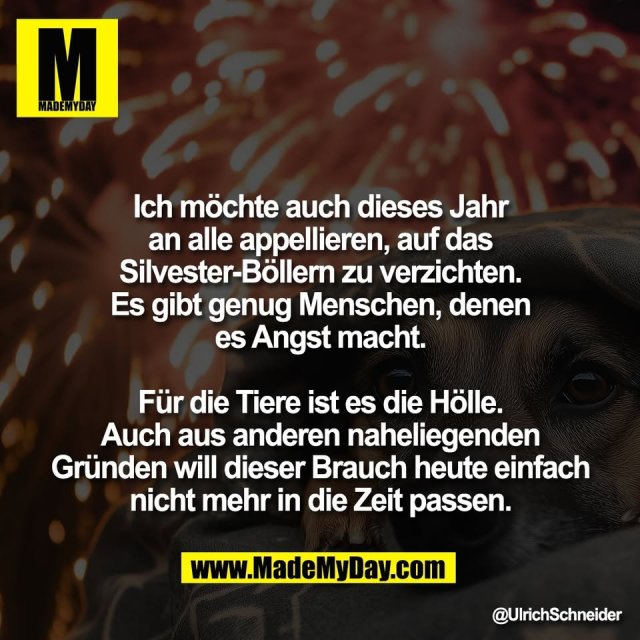 Ich möchte auch dieses Jahr<br />
an alle appellieren, auf das<br />
Silvester-Böllern zu verzichten.<br />
Es gibt genug Menschen, denen<br />
es Angst macht.<br />
<br />
Für die Tiere ist es die Hölle.<br />
Auch aus anderen naheliegenden<br />
Gründen will dieser Brauch heute einfach<br />
nicht mehr in die Zeit passen.