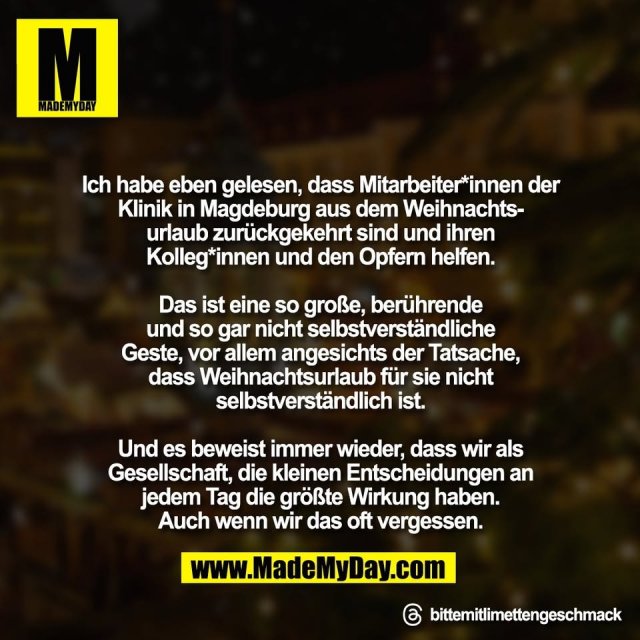 Ich habe eben gelesen, dass Mitarbeiter*innen der<br />
Klinik in Magdeburg aus dem Weihnachts-<br />
urlaub zurückgekehrt sind und ihren<br />
Kolleg*innen und den Opfern helfen.<br />
<br />
Das ist eine so große, berührende<br />
und so gar nicht selbstverständliche<br />
Geste, vor allem angesichts der Tatsache,<br />
dass Weihnachtsurlaub für sie nicht<br />
selbstverständlich ist.<br />
<br />
Und es beweist immer wieder, dass wir als<br />
Gesellschaft, die kleinen Entscheidungen an<br />
jedem Tag die größte Wirkung haben.<br />
Auch wenn wir das oft vergessen.<br />
<br />
Threads: bittemitlimettengeschmack