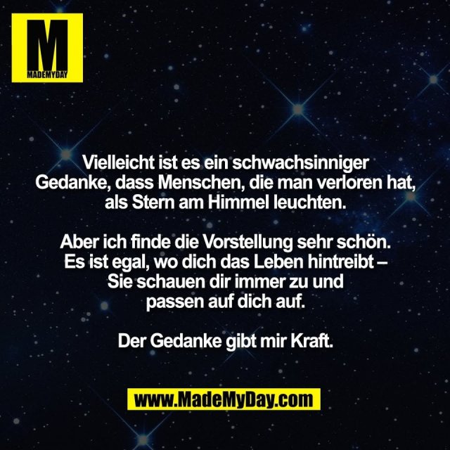 Vielleicht ist es ein schwachsinniger<br />
Gedanke, dass Menschen, die man verloren hat,<br />
als Stern am Himmel leuchten.<br />
<br />
Aber ich finde die Vorstellung sehr schön.<br />
Es ist egal, wo dich das Leben hintreibt –<br />
Sie schauen dir immer zu und<br />
passen auf dich auf.<br />
<br />
Der Gedanke gibt mir Kraft.