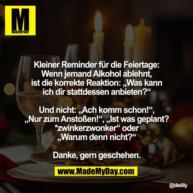 Kleiner Reminder für die Feiertage:<br />
Wenn jemand Alkohol ablehnt,<br />
ist die korrekte Reaktion: „Was kann<br />
ich dir stattdessen anbieten?“<br />
<br />
Und nicht: „Ach komm schon!“,<br />
„Nur zum Anstoßen!“, „Ist was geplant?<br />
*zwinkerzwonker“ oder<br />
„Warum denn nicht?“<br />
<br />
Danke, gern geschehen.