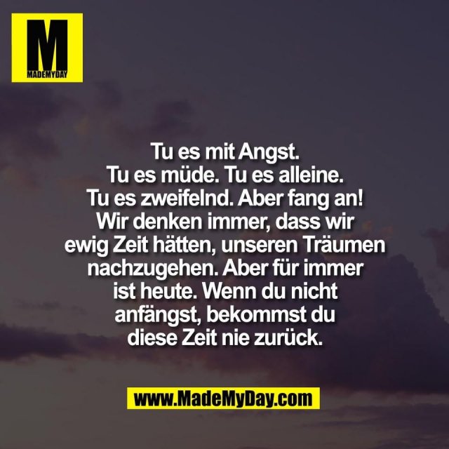 Tu es mit Angst.<br />
Tu es müde. Tu es alleine.<br />
Tu es zweifelnd. Aber fang an!<br />
Wir denken immer, dass wir<br />
ewig Zeit hätten, unseren Träumen<br />
nachzugehen. Aber für immer<br />
ist heute. Wenn du nicht<br />
anfängst, bekommst du<br />
diese Zeit nie zurück.