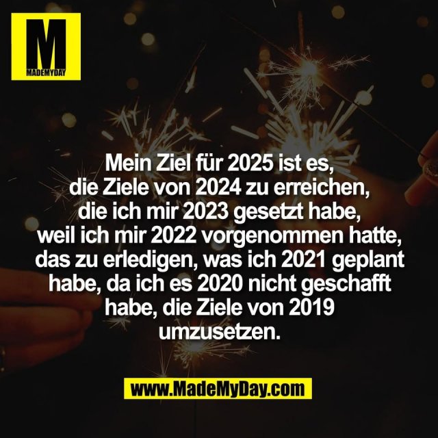 Mein Ziel für 2025 ist es,<br />
die Ziele von 2024 zu erreichen,<br />
die ich mir 2023 gesetzt habe,<br />
weil ich mir 2022 vorgenommen hatte,<br />
das zu erledigen, was ich 2021 geplant<br />
habe, da ich es 2020 nicht geschafft<br />
habe, die Ziele von 2019<br />
umzusetzen.