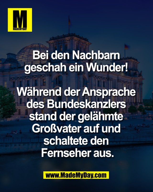 Bei den Nachbarn <br />
geschah ein Wunder! <br />
<br />
W&auml;hrend der Ansprache <br />
des Bundeskanzlers <br />
stand der gel&auml;hmte <br />
Gro&szlig;vater auf und <br />
schaltete den <br />
Fernseher aus.