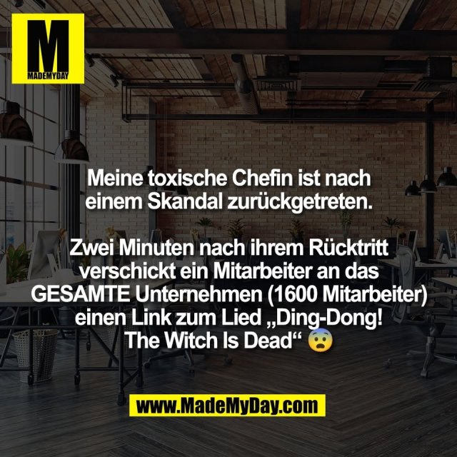 Meine toxische Chefin ist nach<br />
einem Skandal zurückgetreten.<br />
<br />
Zwei Minuten nach ihrem Rücktritt<br />
verschickt ein Mitarbeiter an das<br />
GESAMTE Unternehmen (1600 Mitarbeiter)<br />
einen Link zum Lied „Ding-Dong!<br />
The Witch Is Dead“ 😨