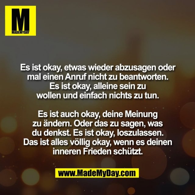 Es ist okay, etwas wieder abzusagen oder<br />
mal einen Anruf nicht zu beantworten.<br />
Es ist okay, alleine sein zu<br />
wollen und einfach nichts zu tun.<br />
<br />
Es ist auch okay, deine Meinung<br />
zu ändern. Oder das zu sagen, was<br />
du denkst. Es ist okay, loszulassen.<br />
Das ist alles völlig okay, wenn es deinen<br />
inneren Frieden schützt.