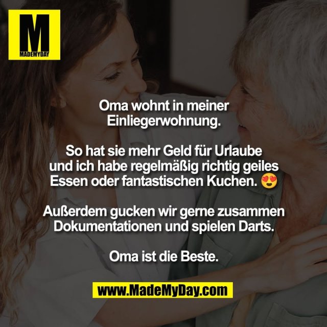 Oma wohnt in meiner<br />
Einliegerwohnung.<br />
<br />
So hat sie mehr Geld für Urlaube<br />
und ich habe regelmäßig richtig geiles<br />
Essen oder fantastischen Kuchen. 😍<br />
<br />
Außerdem gucken wir gerne zusammen<br />
Dokumentationen und spielen Darts.<br />
<br />
Oma ist die Beste.