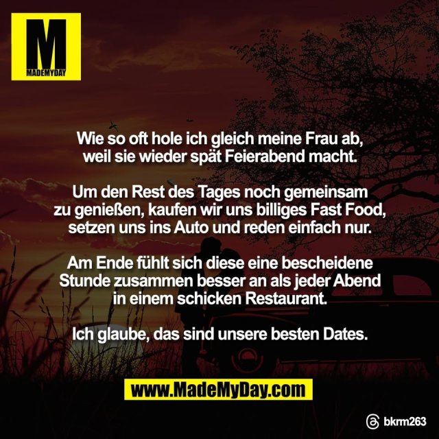 Wie so oft hole ich gleich meine Frau ab,<br />
weil sie wieder spät Feierabend macht.<br />
<br />
Um den Rest des Tages noch gemeinsam<br />
zu genießen, kaufen wir uns billiges Fast Food,<br />
setzen uns ins Auto und reden einfach nur.<br />
<br />
Am Ende fühlt sich diese eine bescheidene<br />
Stunde zusammen besser an als jeder Abend<br />
in einem schicken Restaurant.<br />
<br />
Ich glaube, das sind unsere besten Dates.<br />
<br />
Threads: bkrm263