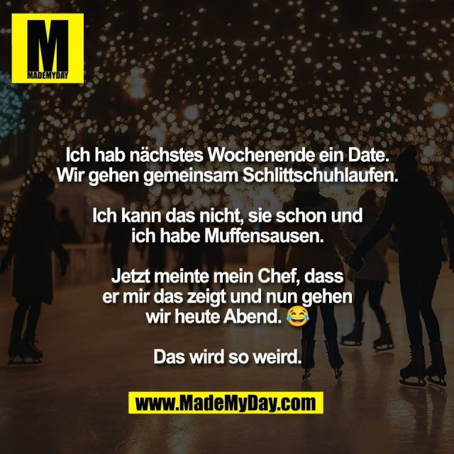 Ich hab nächstes Wochenende ein Date.<br />
Wir gehen gemeinsam Schlittschuhlaufen.<br />
<br />
Ich kann das nicht, sie schon und<br />
ich habe Muffensausen.<br />
<br />
Jetzt meinte mein Chef, dass<br />
er mir das zeigt und nun gehen<br />
wir heute Abend. 😂<br />
<br />
Das wird so weird.