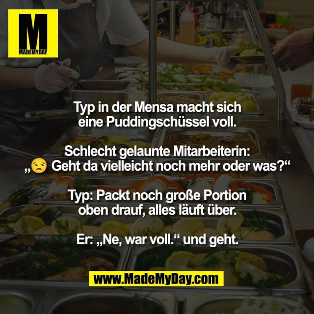 Typ in der Mensa macht sich<br />
eine Puddingschüssel voll.<br />
<br />
Schlecht gelaunte Mitarbeiterin:<br />
„😒 Geht da vielleicht noch mehr oder was?“<br />
<br />
Typ: Packt noch große Portion<br />
oben drauf, alles läuft über.<br />
<br />
Er: „Ne, war voll.“ und geht.