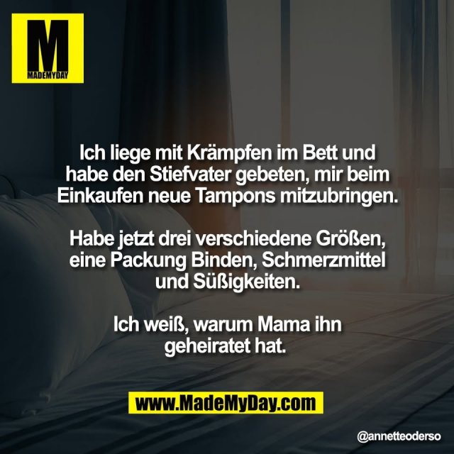 Ich liege mit Krämpfen im Bett und<br />
habe den Stiefvater gebeten, mir beim<br />
Einkaufen neue Tampons mitzubringen.<br />
<br />
Habe jetzt drei verschiedene Größen,<br />
eine Packung Binden, Schmerzmittel<br />
und Süßigkeiten.<br />
<br />
Ich weiß, warum Mama ihn<br />
geheiratet hat.