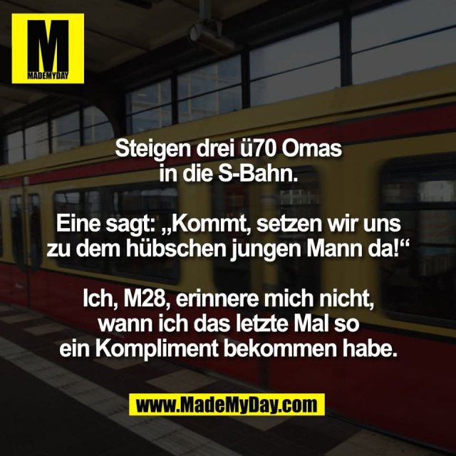 Steigen drei ü70 Omas<br />
in die S-Bahn.<br />
<br />
Eine sagt: „Kommt, setzen wir uns<br />
zu dem hübschen jungen Mann da!“<br />
<br />
Ich, M28, erinnere mich nicht,<br />
wann ich das letzte Mal so<br />
ein Kompliment bekommen habe.