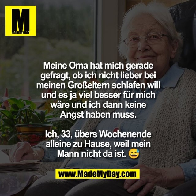 Meine Oma hat mich gerade<br />
gefragt, ob ich nicht lieber bei<br />
meinen Großeltern schlafen will<br />
und es ja viel besser für mich<br />
wäre und ich dann keine<br />
Angst haben muss.<br />
<br />
Ich, 33, übers Wochenende<br />
alleine zu Hause, weil mein<br />
Mann nicht da ist. 😅