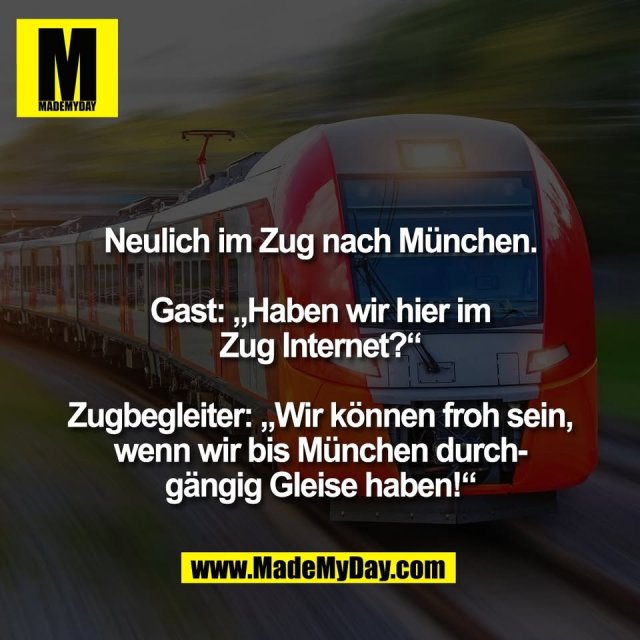 Neulich im Zug nach München.<br />
<br />
Gast: „Haben wir hier im<br />
Zug Internet?“<br />
<br />
Zugbegleiter: „Wir können froh sein,<br />
wenn wir bis München durch-<br />
gängig Gleise haben!“