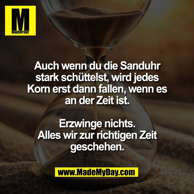 Auch wenn du die Sanduhr<br />
stark schüttelst, wird jedes<br />
Korn erst dann fallen, wenn es<br />
an der Zeit ist.<br />
<br />
Erzwinge nichts.<br />
Alles wir zur richtigen Zeit<br />
geschehen.