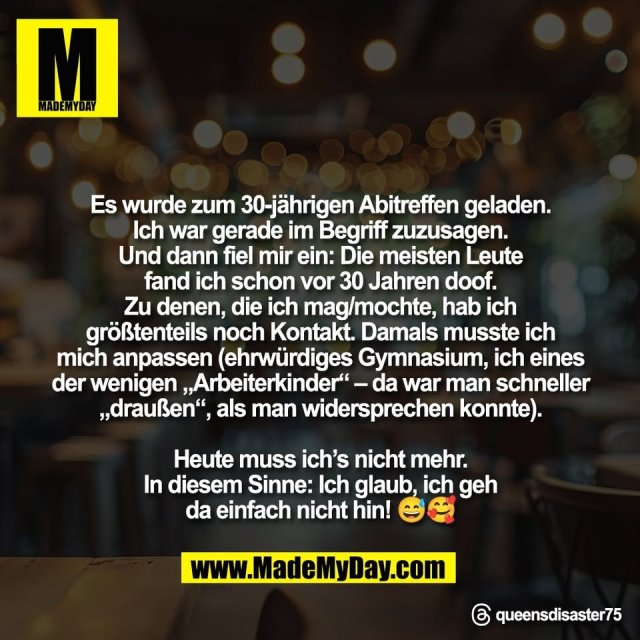 "Es wurde zum 30-jährigen Abitreffen geladen.<br />
Ich war gerade im Begriff zuzusagen.<br />
Und dann fiel mir ein: Die meisten Leute<br />
fand ich schon vor 30 Jahren doof.<br />
Zu denen, die ich mag/mochte, hab ich<br />
größtenteils noch Kontakt. Damals musste ich<br />
mich anpassen (ehrwürdiges Gymnasium, ich eines<br />
der wenigen „Arbeiterkinder“ – da war man schneller<br />
„draußen“, als man widersprechen konnte).<br />
<br />
Heute muss ich’s nicht mehr.<br />
In diesem Sinne: Ich glaub, ich geh<br />
da einfach nicht hin! 😅🥰"<br />
<br />
Threads: queensdisaster75