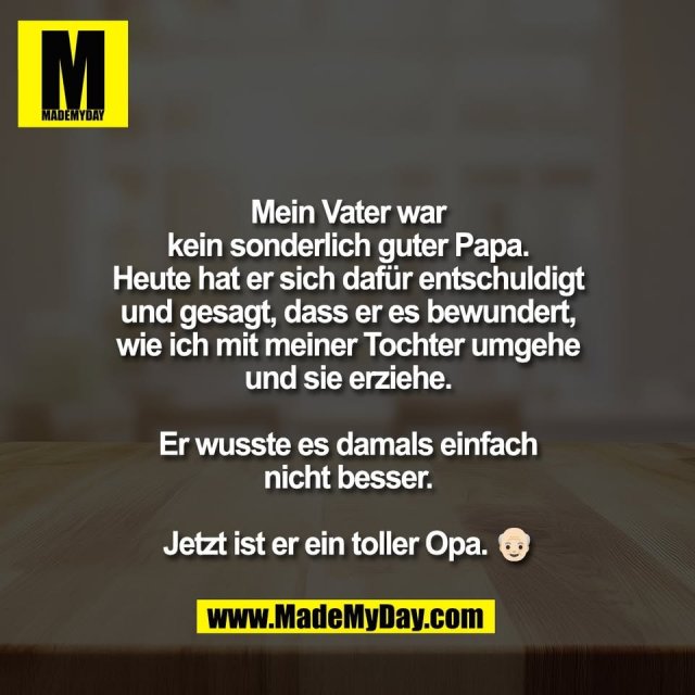 Mein Vater war<br />
kein sonderlich guter Papa.<br />
Heute hat er sich dafür entschuldigt<br />
und gesagt, dass er es bewundert,<br />
wie ich mit meiner Tochter umgehe<br />
und sie erziehe.<br />
<br />
Er wusste es damals einfach<br />
nicht besser.<br />
<br />
Jetzt ist er ein toller Opa. 👴🏻