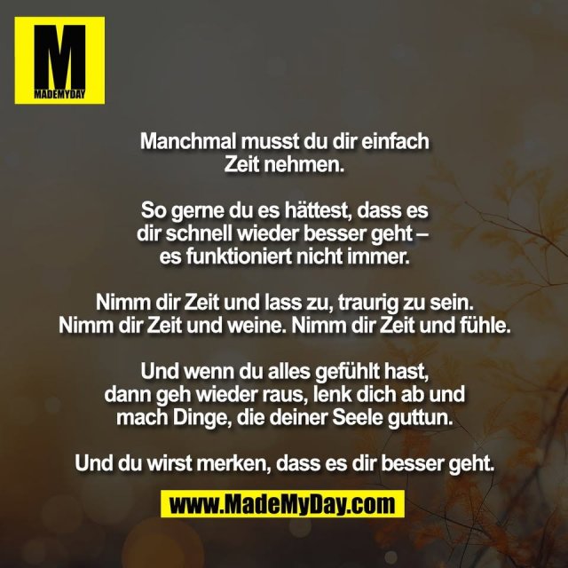 Manchmal musst du dir einfach<br />
Zeit nehmen.<br />
<br />
So gerne du es hättest, dass es<br />
dir schnell wieder besser geht – <br />
es funktioniert nicht immer.<br />
<br />
Nimm dir Zeit und lass zu, traurig zu sein.<br />
Nimm dir Zeit und weine. Nimm dir Zeit und fühle.<br />
<br />
Und wenn du alles gefühlt hast,<br />
dann geh wieder raus, lenk dich ab und<br />
mach Dinge, die deiner Seele guttun.<br />
<br />
Und du wirst merken, dass es dir besser geht.