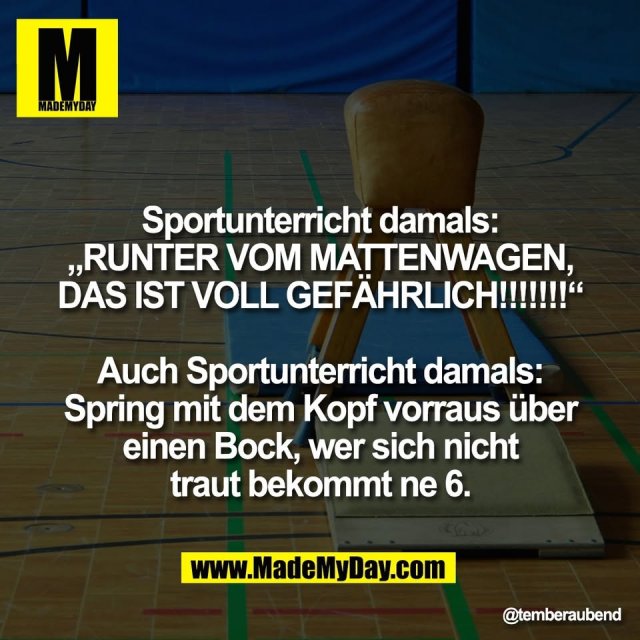 Sportunterricht damals:<br />
„RUNTER VOM MATTENWAGEN,<br />
DAS IST VOLL GEFÄHRLICH!!!!!!!“<br />
<br />
Auch Sportunterricht damals:<br />
Spring mit dem Kopf vorraus über<br />
einen Bock, wer sich nicht<br />
traut bekommt ne 6.