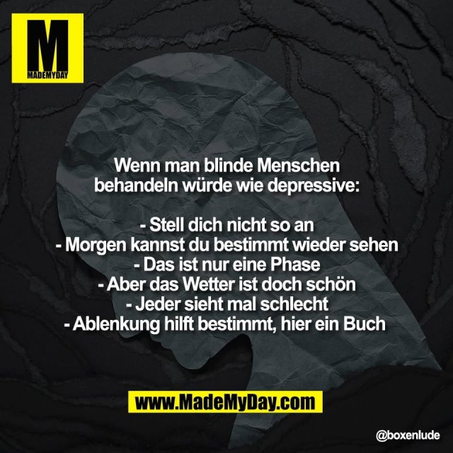 Wenn man blinde Menschen<br />
behandeln würde wie depressive:<br />
<br />
- Stell dich nicht so an<br />
- Morgen kannst du bestimmt wieder sehen<br />
- Das ist nur eine Phase<br />
- Aber das Wetter ist doch schön<br />
- Jeder sieht mal schlecht<br />
- Ablenkung hilft bestimmt, hier ein Buch