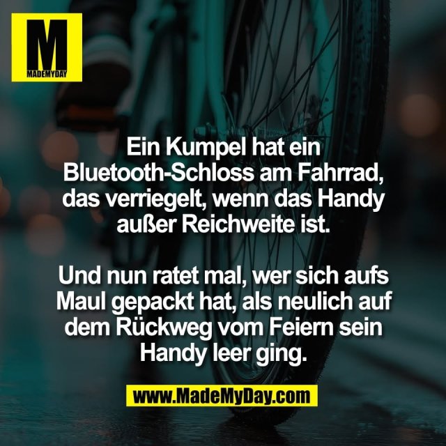 Ein Kumpel hat ein<br />
Bluetooth-Schloss am Fahrrad,<br />
das verriegelt, wenn das Handy<br />
außer Reichweite ist.<br />
<br />
Und nun ratet mal, wer sich aufs<br />
Maul gepackt hat, als neulich auf<br />
dem Rückweg vom Feiern sein<br />
Handy leer ging.