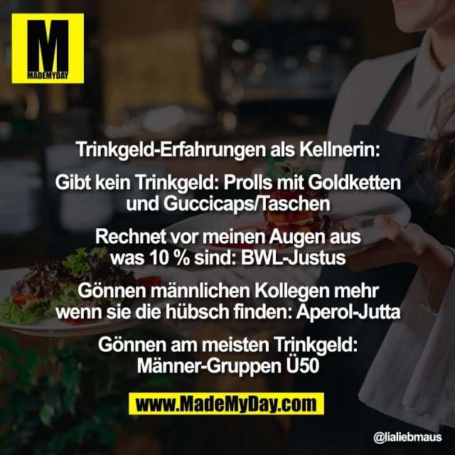 Trinkgeld-Erfahrungen als Kellnerin:<br />
<br />
Gibt kein Trinkgeld: Prolls mit Goldketten<br />
und Guccicaps/Taschen<br />
<br />
Rechnet vor meinen Augen aus<br />
was 10 % sind: BWL-Justus<br />
<br />
Gönnen männlichen Kollegen mehr<br />
wenn sie die hübsch finden: Aperol-Jutta<br />
<br />
Gönnen am meisten Trinkgeld:<br />
Männer-Gruppen Ü50