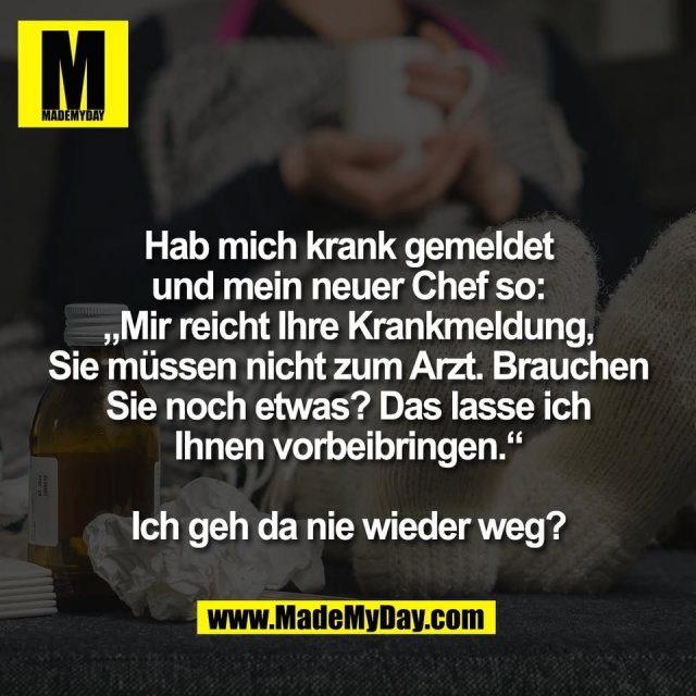 Hab mich krank gemeldet<br />
und mein neuer Chef so:<br />
„Mir reicht Ihre Krankmeldung,<br />
Sie müssen nicht zum Arzt. Brauchen<br />
Sie noch etwas? Das lasse ich<br />
Ihnen vorbeibringen.“<br />
<br />
Ich geh da nie wieder weg?