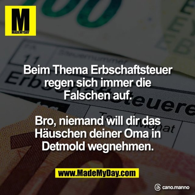 Beim Thema Erbschaftsteuer<br />
regen sich immer die<br />
Falschen auf.<br />
<br />
Bro, niemand will dir das<br />
Häuschen deiner Oma in<br />
Detmold wegnehmen.<br />
<br />
Threads: cano.manno