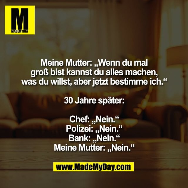 Meine Mutter: „Wenn du mal<br />
groß bist kannst du alles machen,<br />
was du willst, aber jetzt bestimme ich.“<br />
<br />
30 Jahre später:<br />
<br />
Chef: „Nein.“<br />
Polizei: „Nein.“<br />
Bank: „Nein.“<br />
Meine Mutter: „Nein.“