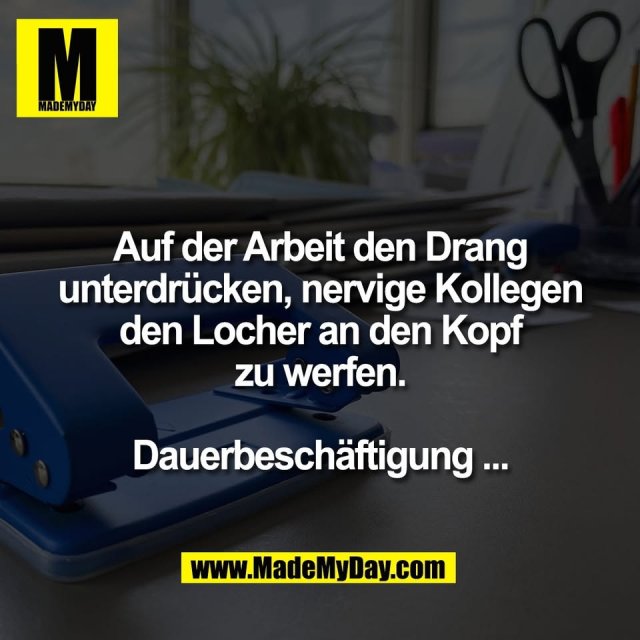 Auf der Arbeit den Drang<br />
unterdrücken, nervige Kollegen<br />
den Locher an den Kopf<br />
zu werfen.<br />
<br />
Dauerbeschäftigung ...