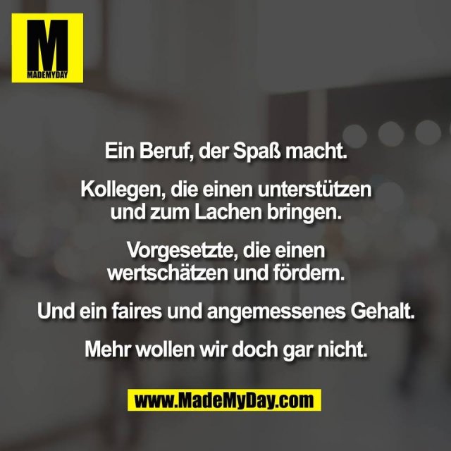 Ein Beruf, der Spaß macht.<br />
<br />
Kollegen, die einen unterstützen<br />
und zum Lachen bringen.<br />
<br />
Vorgesetzte, die einen<br />
wertschätzen und fördern.<br />
<br />
Und ein faires und angemessenes Gehalt.<br />
<br />
Mehr wollen wir doch gar nicht.