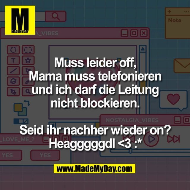 Muss leider off,<br />
Mama muss telefonieren<br />
und ich darf die Leitung<br />
nicht blockieren.<br />
<br />
Seid ihr nachher wieder on?<br />
Heagggggdl <3 :*