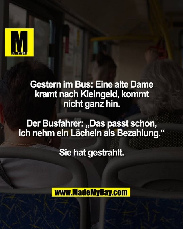 Gestern im Bus: Eine alte Dame<br />
kramt nach Kleingeld, kommt<br />
nicht ganz hin.<br />
<br />
Der Busfahrer: „Das passt schon,<br />
ich nehm ein Lächeln als Bezahlung.“<br />
<br />
Sie hat gestrahlt.