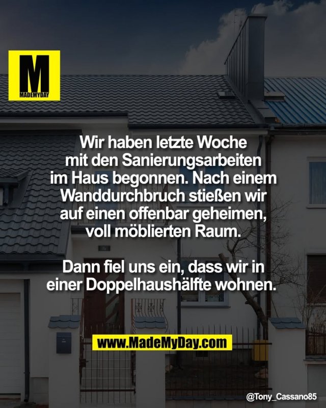 Wir haben letzte Woche<br />
mit den Sanierungsarbeiten<br />
im Haus begonnen. Nach einem<br />
Wanddurchbruch stießen wir<br />
auf einen offenbar geheimen,<br />
voll möblierten Raum.<br />
<br />
Dann fiel uns ein, dass wir in<br />
einer Doppelhaushälfte wohnen.