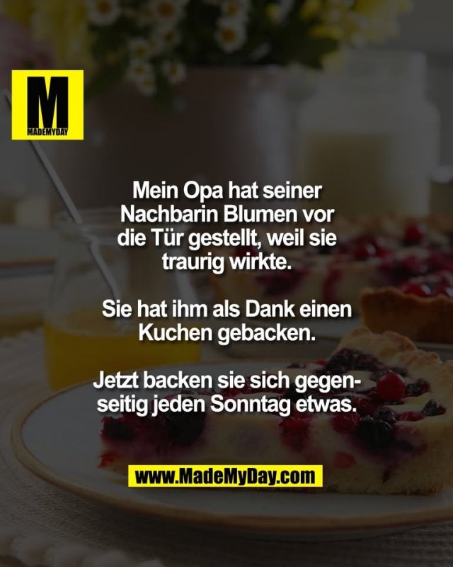 Mein Opa hat seiner<br />
Nachbarin Blumen vor<br />
die Tür gestellt, weil sie<br />
traurig wirkte.<br />
<br />
Sie hat ihm als Dank einen<br />
Kuchen gebacken.<br />
<br />
Jetzt backen sie sich gegen-<br />
seitig jeden Sonntag etwas.