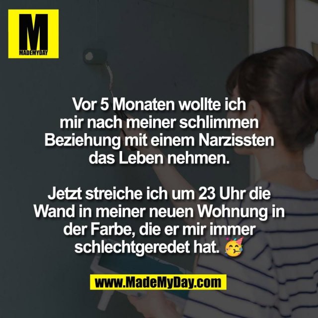 Vor 5 Monaten wollte ich<br />
mir nach meiner schlimmen<br />
Beziehung mit einem Narzissten<br />
das Leben nehmen.<br />
<br />
Jetzt streiche ich um 23 Uhr die<br />
Wand in meiner neuen Wohnung in<br />
der Farbe, die er mir immer<br />
schlechtgeredet hat. 🥳