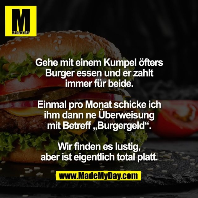 Gehe mit einem Kumpel öfters<br />
Burger essen und er zahlt<br />
immer für beide.<br />
<br />
Einmal pro Monat schicke ich<br />
ihm dann ne Überweisung<br />
mit Betreff „Burgergeld“.<br />
<br />
Wir finden es lustig,<br />
aber ist eigentlich total platt.