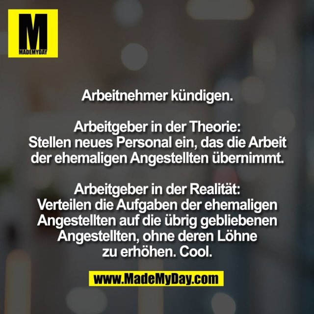 Arbeitnehmer kündigen.<br />
<br />
Arbeitgeber in der Theorie:<br />
Stellen neues Personal ein, das die Arbeit<br />
der ehemaligen Angestellten übernimmt.<br />
<br />
Arbeitgeber in der Realität:<br />
Verteilen die Aufgaben der ehemaligen<br />
Angestellten auf die übrig gebliebenen<br />
Angestellten, ohne deren Löhne<br />
zu erhöhen. Cool.