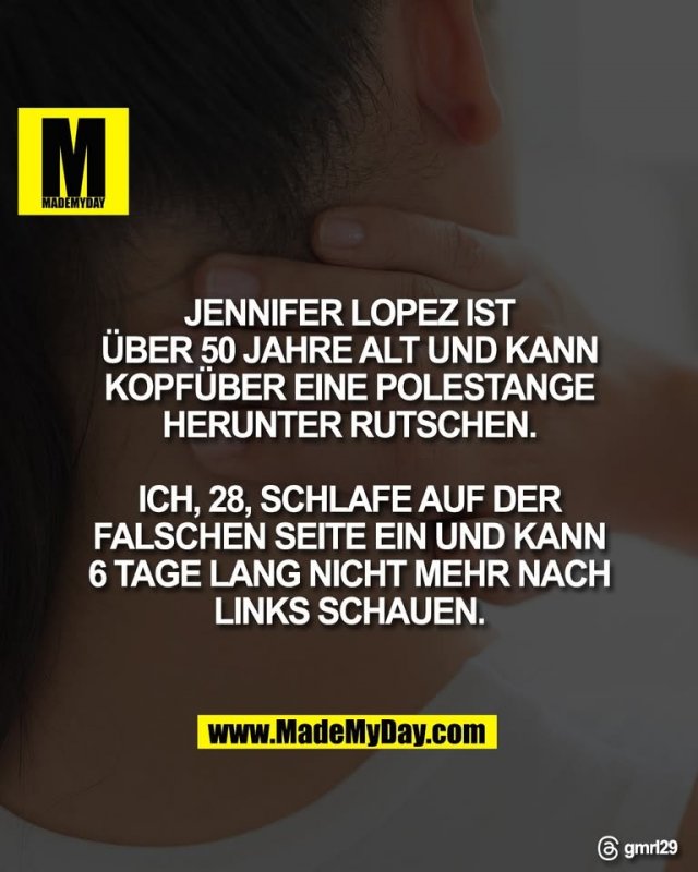 JENNIFER LOPEZ IST<br />
ÜBER 50 JAHRE ALT UND KANN<br />
KOPFÜBER EINE POLESTANGE<br />
HERUNTER RUTSCHEN.<br />
<br />
ICH, 28, SCHLAFE AUF DER<br />
FALSCHEN SEITE EIN UND KANN<br />
6 TAGE LANG NICHT MEHR NACH<br />
LINKS SCHAUEN.<br />
<br />
Threads: gmrl29