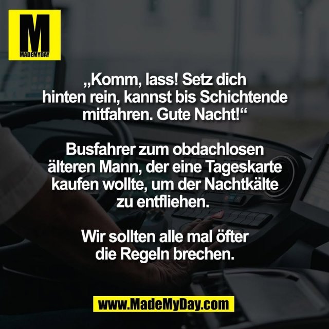 „Komm, lass! Setz dich<br />
hinten rein, kannst bis Schichtende<br />
mitfahren. Gute Nacht!“<br />
<br />
Busfahrer zum obdachlosen<br />
älteren Mann, der eine Tageskarte<br />
kaufen wollte, um der Nachtkälte<br />
zu entfliehen. <br />
<br />
Wir sollten alle mal öfter<br />
die Regeln brechen.