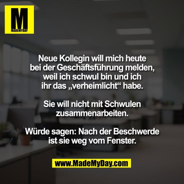 Neue Kollegin will mich heute<br />
bei der Geschäftsführung melden,<br />
weil ich schwul bin und ich<br />
ihr das „verheimlicht“ habe.<br />
<br />
Sie will nicht mit Schwulen<br />
zusammenarbeiten.<br />
<br />
Würde sagen: Nach der Beschwerde<br />
ist sie weg vom Fenster.