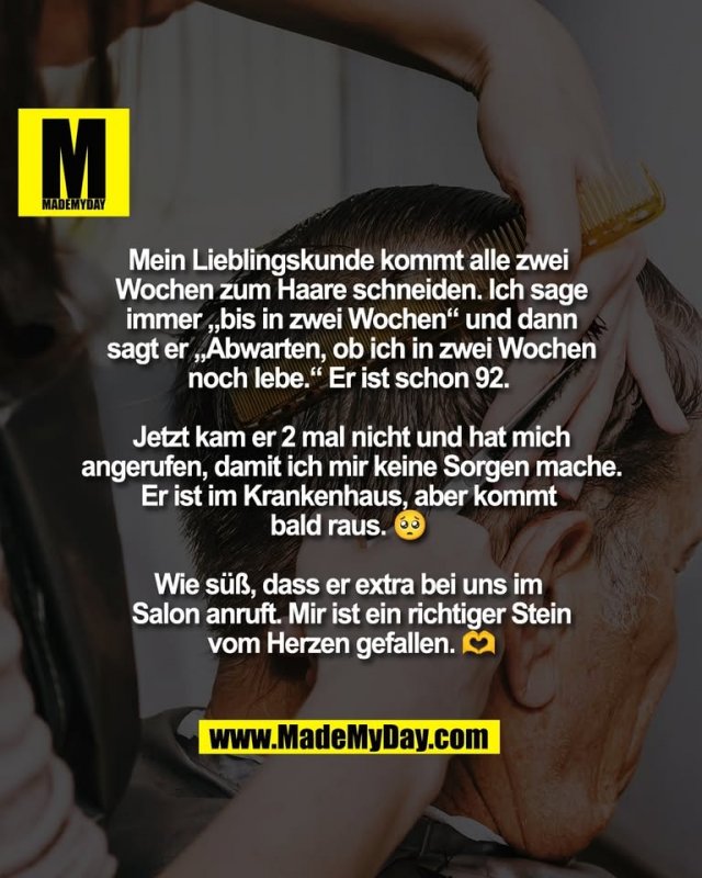 Mein Lieblingskunde kommt alle zwei <br />
Wochen zum Haare schneiden. Ich sage<br />
immer „bis in zwei Wochen“ und dann<br />
sagt er „Abwarten, ob ich in zwei Wochen<br />
noch lebe.“ Er ist schon 92. <br />
<br />
Jetzt kam er 2 mal nicht und hat mich<br />
angerufen, damit ich mir keine Sorgen mache.<br />
Er ist im Krankenhaus, aber kommt <br />
bald raus. 🥺 <br />
<br />
Wie süß, dass er extra bei uns im <br />
Salon anruft. Mir ist ein richtiger Stein<br />
vom Herzen gefallen. 🫶