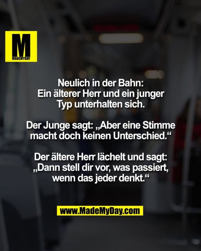 Neulich in der Bahn:<br />
Ein älterer Herr und ein junger<br />
Typ unterhalten sich.<br />
<br />
Der Junge sagt: „Aber eine Stimme<br />
macht doch keinen Unterschied.“<br />
<br />
Der ältere Herr lächelt und sagt:<br />
„Dann stell dir vor, was passiert,<br />
wenn das jeder denkt.“