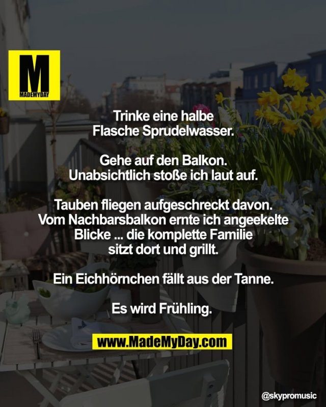 Trinke eine halbe<br />
Flasche Sprudelwasser.<br />
<br />
Gehe auf den Balkon.<br />
Unabsichtlich stoße ich laut auf.<br />
<br />
Tauben fliegen aufgeschreckt davon.<br />
Vom Nachbarsbalkon ernte ich angeekelte<br />
Blicke ... die komplette Familie<br />
sitzt dort und grillt.<br />
<br />
Ein Eichhörnchen fällt aus der Tanne.<br />
<br />
Es wird Frühling.