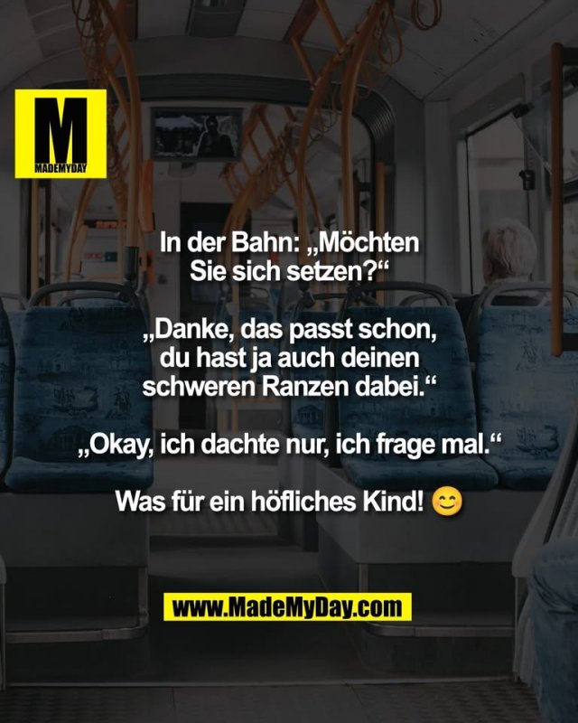 In der Bahn: „Möchten<br />
Sie sich setzen?“<br />
<br />
„Danke, das passt schon,<br />
du hast ja auch deinen<br />
schweren Ranzen dabei.“<br />
<br />
„Okay, ich dachte nur, ich frage mal.“<br />
<br />
Was für ein höfliches Kind! 😊