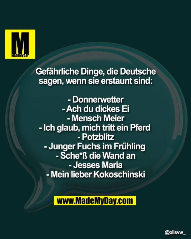 Gefährliche Dinge, die Deutsche<br />
sagen, wenn sie erstaunt sind:<br />
<br />
- Donnerwetter<br />
- Ach du dickes Ei<br />
- Mensch Meier<br />
- Ich glaub, mich tritt ein Pferd <br />
- Potzblitz<br />
- Junger Fuchs im Frühling <br />
- Sche*ß die Wand an<br />
- Jesses Maria<br />
- Mein lieber Kokoschinski